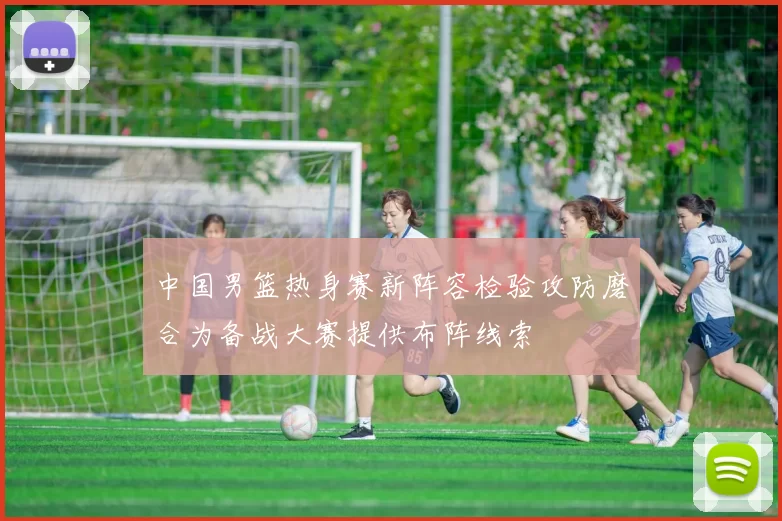 中国男篮热身赛新阵容检验攻防磨合为备战大赛提供布阵线索