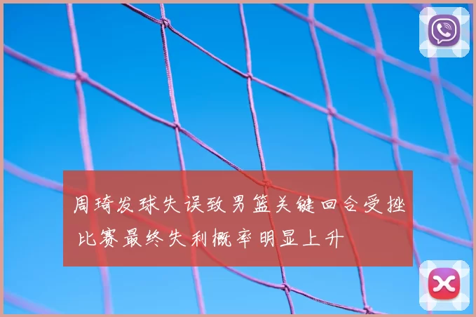 周琦发球失误致男篮关键回合受挫 比赛最终失利概率明显上升