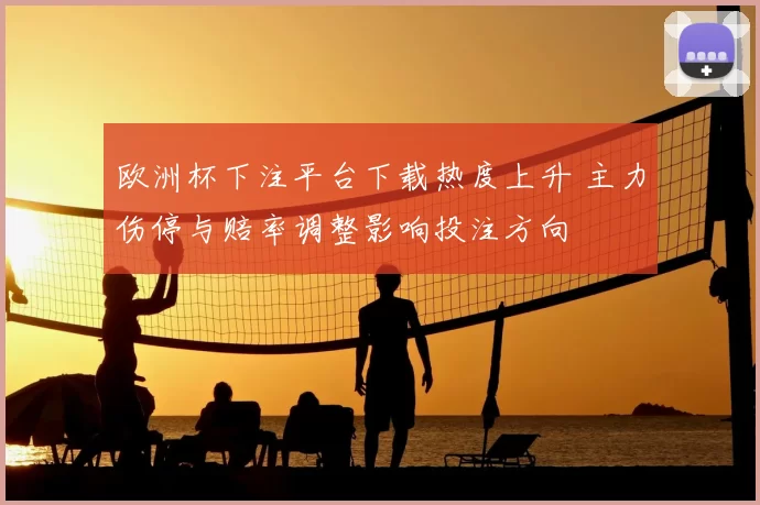 欧洲杯下注平台下载热度上升 主力伤停与赔率调整影响投注方向