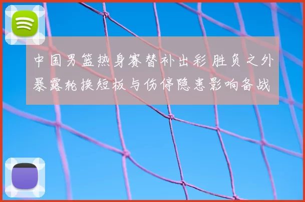 中国男篮热身赛替补出彩 胜负之外暴露轮换短板与伤停隐患影响备战