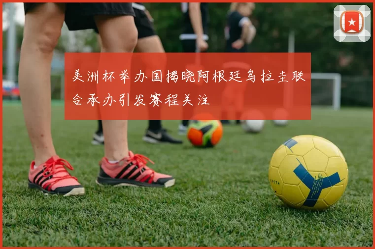 美洲杯举办国揭晓阿根廷乌拉圭联合承办引发赛程关注