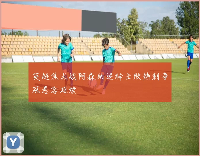 英超焦点战阿森纳逆转击败热刺争冠悬念延续