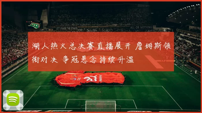 湖人热火总决赛直播展开 詹姆斯领衔对决 争冠悬念持续升温