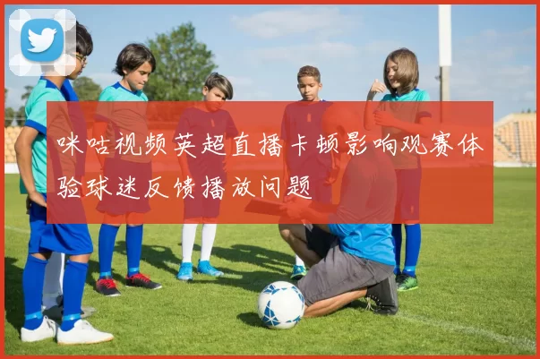 咪咕视频英超直播卡顿影响观赛体验球迷反馈播放问题
