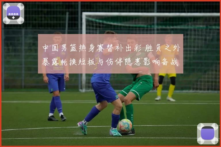 中国男篮热身赛替补出彩 胜负之外暴露轮换短板与伤停隐患影响备战