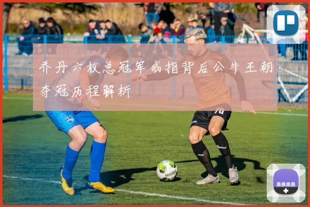 乔丹六枚总冠军戒指背后公牛王朝夺冠历程解析