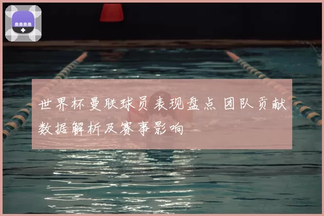 世界杯曼联球员表现盘点 团队贡献数据解析及赛事影响