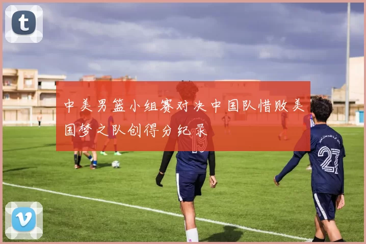 中美男篮小组赛对决中国队惜败美国梦之队创得分纪录