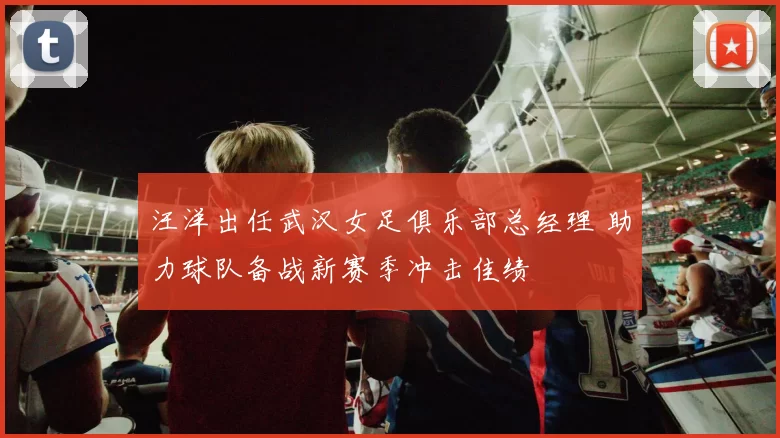 汪洋出任武汉女足俱乐部总经理 助力球队备战新赛季冲击佳绩