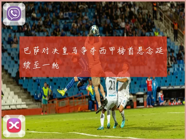 巴萨对决皇马争夺西甲榜首悬念延续至一轮