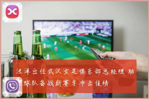 汪洋出任武汉女足俱乐部总经理 助力球队备战新赛季冲击佳绩