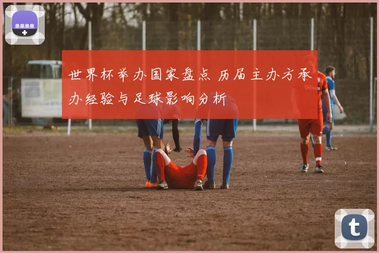 世界杯举办国家盘点 历届主办方承办经验与足球影响分析