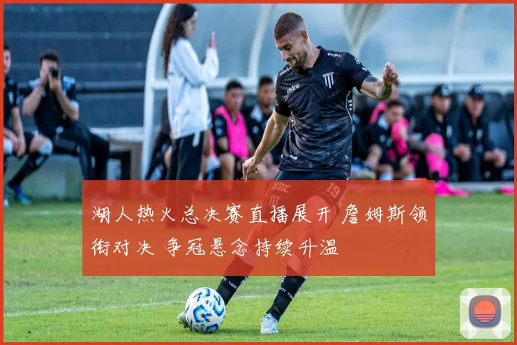 湖人热火总决赛直播展开 詹姆斯领衔对决 争冠悬念持续升温