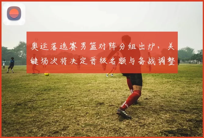 奥运落选赛男篮对阵分组出炉，关键场次将决定晋级名额与备战调整