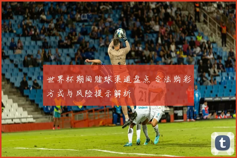 世界杯期间赌球渠道盘点 合法购彩方式与风险提示解析