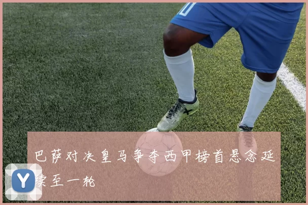 巴萨对决皇马争夺西甲榜首悬念延续至一轮