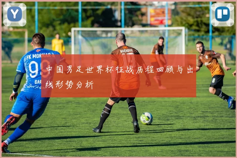 中国男足世界杯征战历程回顾与出线形势分析
