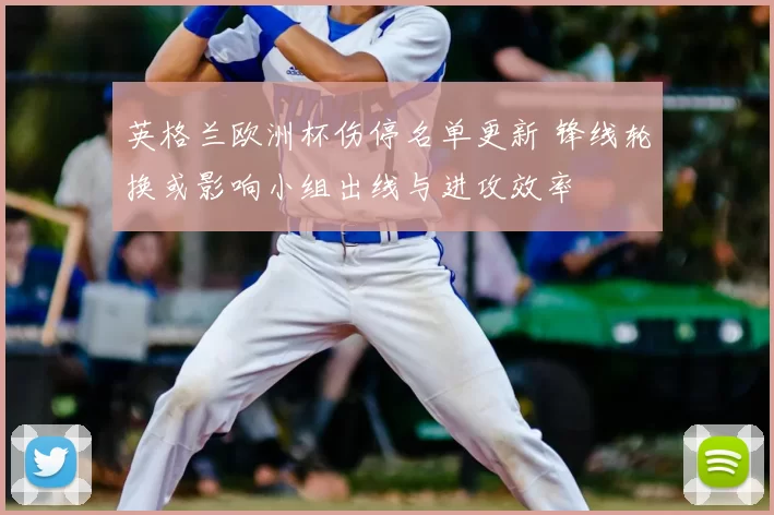 英格兰欧洲杯伤停名单更新 锋线轮换或影响小组出线与进攻效率