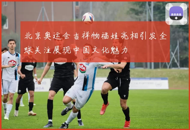 北京奥运会吉祥物福娃亮相引发全球关注展现中国文化魅力