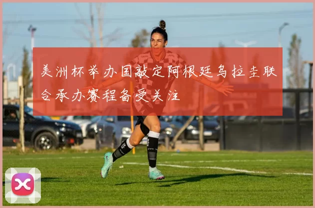 美洲杯举办国敲定阿根廷乌拉圭联合承办赛程备受关注