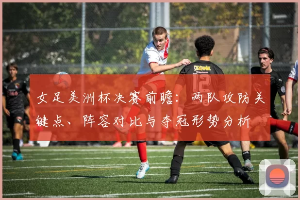 女足美洲杯决赛前瞻：两队攻防关键点、阵容对比与夺冠形势分析