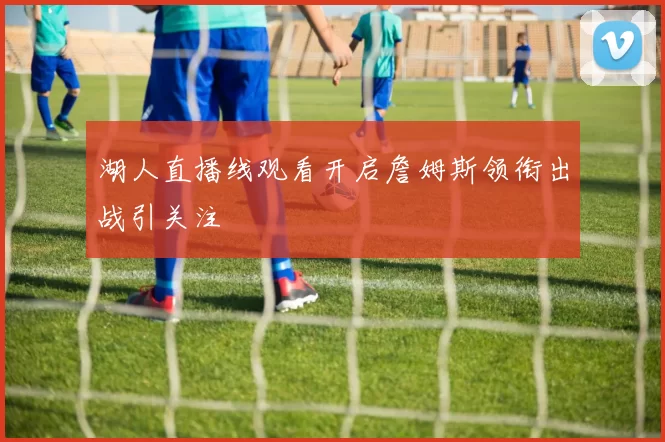 湖人直播线观看开启詹姆斯领衔出战引关注